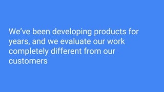 We’ve been developing products for
years, and we evaluate our work
completely different from our
customers
 