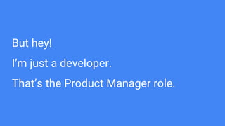 But hey!
I’m just a developer.
That’s the Product Manager role.
 