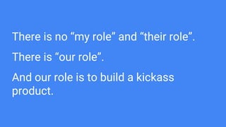 There is no “my role” and “their role”.
There is “our role”.
And our role is to build a kickass
product.
 