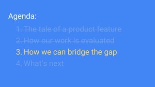 Agenda:
1. The tale of a product feature
2. How our work is evaluated
3. How we can bridge the gap
4. What’s next
 