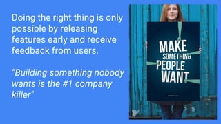 Doing the right thing is only
possible by releasing
features early and receive
feedback from users.
“Building something nobody
wants is the #1 company
killer"
 