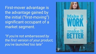 First-mover advantage is
the advantage gained by
the initial (“first-moving”)
significant occupant of a
market segment.
“If you're not embarrassed by
the first version of your product,
you've launched too late"
 