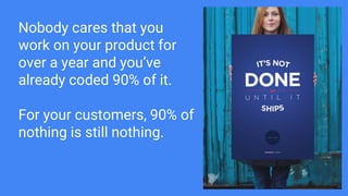 Nobody cares that you
work on your product for
over a year and you’ve
already coded 90% of it.
For your customers, 90% of
nothing is still nothing.
 