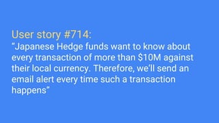 User story #714:
“Japanese Hedge funds want to know about
every transaction of more than $10M against
their local currency. Therefore, we’ll send an
email alert every time such a transaction
happens”
 