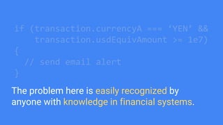 if (transaction.currencyA === ‘YEN’ &&
transaction.usdEquivAmount >= 1e7)
{
// send email alert
}
The problem here is easily recognized by
anyone with knowledge in financial systems.
 