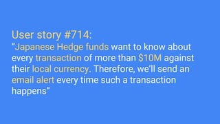 User story #714:
“Japanese Hedge funds want to know about
every transaction of more than $10M against
their local currency. Therefore, we’ll send an
email alert every time such a transaction
happens”
 