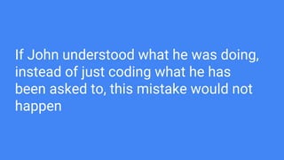 If John understood what he was doing,
instead of just coding what he has
been asked to, this mistake would not
happen
 