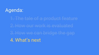 Agenda:
1. The tale of a product feature
2. How our work is evaluated
3. How we can bridge the gap
4. What’s next
 