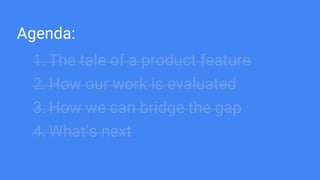 Agenda:
1. The tale of a product feature
2. How our work is evaluated
3. How we can bridge the gap
4. What’s next
 