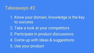 Takeaways #2
1. Know your domain, knowledge is the key
to success
2. Take a look at your competitors
3. Participate in product discussions
4. Come up with ideas & suggestions
5. Use your product
 