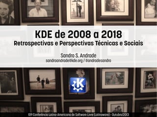 KDE de 2008 a 2018

Retrospectivas e Perspectivas Técnicas e Sociais
Sandro S. Andrade

sandroandrade@kde.org / @andradesandro

 

 

10ª Conferência Latino-Americana de Software Livre (Latinoware) – Outubro/2013

 