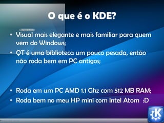 O que é o KDE?
• Visual mais elegante e mais familiar para quem
vem do Windows;
• QT é uma biblioteca um pouco pesada, então
não roda bem em PC antigos;
• Roda em um PC AMD 1.1 Ghz com 512 MB RAM;
• Roda bem no meu HP mini com Intel Atom :D
 