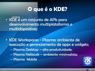 O que é o KDE?
• KDE é um conjunto de APIs para
desenvolvimento multiplataforma e
multidispositivo;
• KDE Workspaces - Plasma: ambiente de
execução e gerenciamento de apps e widgets;
– Plasma Desktop – alta produtividade;
– Plasma Netbook – ambiente minimalista;
– Plasma Mobile
 