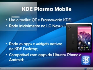 KDE Plasma Mobile
• Usa o toolkit QT e Frameworks KDE;
• Roda inicialmente no LG Nexus 5;
• Roda os apps e widgets nativos
do KDE Desktop;
• Compativel com apps do Ubuntu Phone e
Android;
 