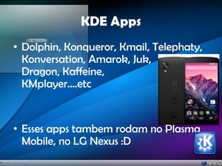 KDE Apps
• Dolphin, Konqueror, Kmail, Telephaty,
Konversation, Amarok, Juk,
Dragon, Kaffeine,
KMplayer....etc
• Esses apps tambem rodam no Plasma
Mobile, no LG Nexus :D
 