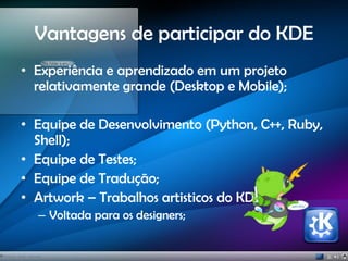 Vantagens de participar do KDE
• Experiência e aprendizado em um projeto
relativamente grande (Desktop e Mobile);
• Equipe de Desenvolvimento (Python, C++, Ruby,
Shell);
• Equipe de Testes;
• Equipe de Tradução;
• Artwork – Trabalhos artisticos do KDE;
– Voltada para os designers;
 