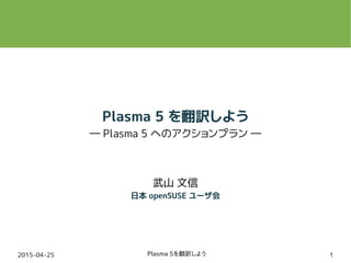 2015-04-25 Plasma 5を翻訳しよう 1
Plasma 5 を翻訳しよう
― Plasma 5 へのアクションプラン ―
武山 文信
日本 openSUSE ユーザ会
 