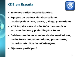 KDE en España

●   Tenemos varios desarrolladores.
●   Equipos de traducción al castellano,
    catalán/valenciano, vasco, gallego y asturianu.
●   KDE España nace el año 2009 para unificar
    estos esfuerzos y poder llegar a todos.
●   Celebra reuniones anuales de desarrolladores,
    traductores, empaquetadores, promotores,
    usuarios, etc. Son las aKademy-es.
●   ¿Quieres participar?

                                                    13
 
