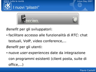 KDE4: tutte le novità                           Linux Day 2007


         I nuovi “pilastri”




  Benefit per gli sviluppatori:
  ●   facilitare accesso alle funzionalità di RTC: chat
      testuali, VoIP, video conference,...
  Benefit per gli utenti:
  ●   nuove user-experiences date da integrazione
      con programmi esistenti (client posta, suite di
      office,...)
                                                  Flavio Castelli
 