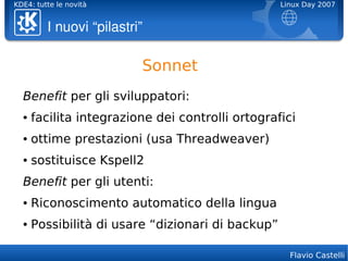 KDE4: tutte le novità                              Linux Day 2007


         I nuovi “pilastri”

                          Sonnet
  Benefit per gli sviluppatori:
  ●   facilita integrazione dei controlli ortografici
  ●   ottime prestazioni (usa Threadweaver)
  ●   sostituisce Kspell2
  Benefit per gli utenti:
  ●   Riconoscimento automatico della lingua
  ●   Possibilità di usare “dizionari di backup”

                                                     Flavio Castelli
 