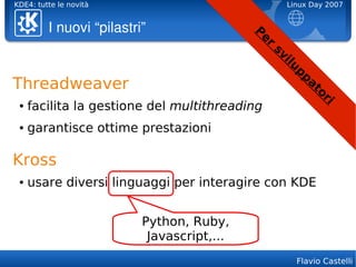 KDE4: tutte le novità                                Linux Day 2007


         I nuovi “pilastri”                 P
                                             er
                                                  sv
                                                     ilu
                                                        p
                                                            p
                                                             at
Threadweaver                                                      or
                                                                    i
 ●   facilita la gestione del multithreading
 ●   garantisce ottime prestazioni

Kross
 ●   usare diversi linguaggi per interagire con KDE


                          Python, Ruby,
                           Javascript,...
                                                           Flavio Castelli
 