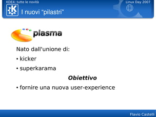KDE4: tutte le novità                         Linux Day 2007


          I nuovi “pilastri”




      Nato dall'unione di:
      ●   kicker
      ●   superkarama
                               Obiettivo
      ●   fornire una nuova user-experience



                                                Flavio Castelli
 
