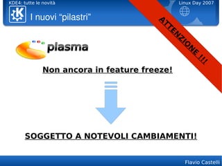 KDE4: tutte le novità                              Linux Day 2007


         I nuovi “pilastri”             A
                                         TT
                                              EN
                                                   Z
                                                    IO
                                                      N
                                                         E
                                                             !!
                                                               !
               Non ancora in feature freeze!




       SOGGETTO A NOTEVOLI CAMBIAMENTI!


                                                     Flavio Castelli
 