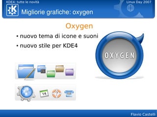 KDE4: tutte le novità                   Linux Day 2007


          Migliorie grafiche: oxygen

                          Oxygen
      ●   nuovo tema di icone e suoni
      ●   nuovo stile per KDE4




                                          Flavio Castelli
 