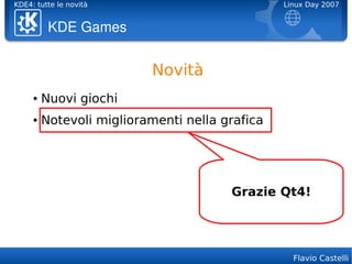 KDE4: tutte le novità                           Linux Day 2007


          KDE Games


                          Novità
     ●   Nuovi giochi
     ●   Notevoli miglioramenti nella grafica




                                       Grazie Qt4!




                                                  Flavio Castelli
 