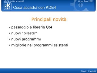 KDE4: tutte le novità                        Linux Day 2007


          Cosa accadrà con KDE4


                        Principali novità
     ●   passaggio a librerie Qt4
     ●   nuovi “pilastri”
     ●   nuovi programmi
     ●   migliorie nei programmi esistenti




                                               Flavio Castelli
 