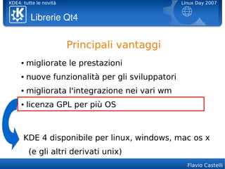 KDE4: tutte le novità                              Linux Day 2007


          Librerie Qt4


                        Principali vantaggi
     ●   migliorate le prestazioni
     ●   nuove funzionalità per gli sviluppatori
     ●   migliorata l'integrazione nei vari wm
     ●   licenza GPL per più OS



      KDE 4 disponibile per linux, windows, mac os x
         (e gli altri derivati unix)
                                                     Flavio Castelli
 