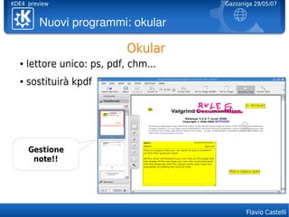 KDE4 preview                           Gazzaniga 29/05/07


         Nuoviprogrammi:okular

                             Okular
  ●   lettore unico: ps, pdf, chm...
  ●   sostituirà kpdf




      Gestione
       note!!




                                              Flavio Castelli
 