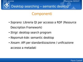 KDE4 preview                                      Gazzaniga 29/05/07


          Desktopsearching–semanticdesktop

                         Componenti

      ●   Soprano: Libreria Qt per accesso a RDF (Resource
          Description Framework)
      ●   Strigi: desktop search program
      ●   Nepomuk-kde: semantic desktop
      ●   Xesam: API per standardizzazione / unificazione
          accesso a metadati



                                                         Flavio Castelli
 