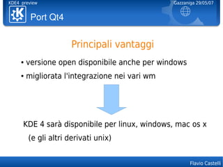 KDE4 preview                                     Gazzaniga 29/05/07


          PortQt4


                      Principali vantaggi
     ●   versione open disponibile anche per windows
     ●   migliorata l'integrazione nei vari wm




      KDE 4 sarà disponibile per linux, windows, mac os x
         (e gli altri derivati unix)


                                                        Flavio Castelli
 