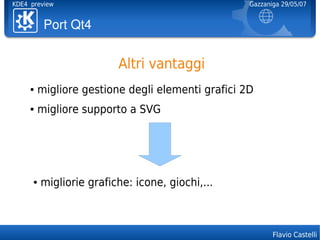 KDE4 preview                                       Gazzaniga 29/05/07


          PortQt4


                          Altri vantaggi
     ●   migliore gestione degli elementi grafici 2D
     ●   migliore supporto a SVG




      ●   migliorie grafiche: icone, giochi,...



                                                          Flavio Castelli
 