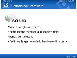 KDE4 preview                                             Gazzaniga 29/05/07


          “Sottosistemi”hardware




      Mission per gli sviluppatori:
      ●   semplificare l'accesso ai dispositivi fisici
      Mission per gli utenti:
      ●   facilitare la gestione dello hardware di sistema




                                                                Flavio Castelli
 