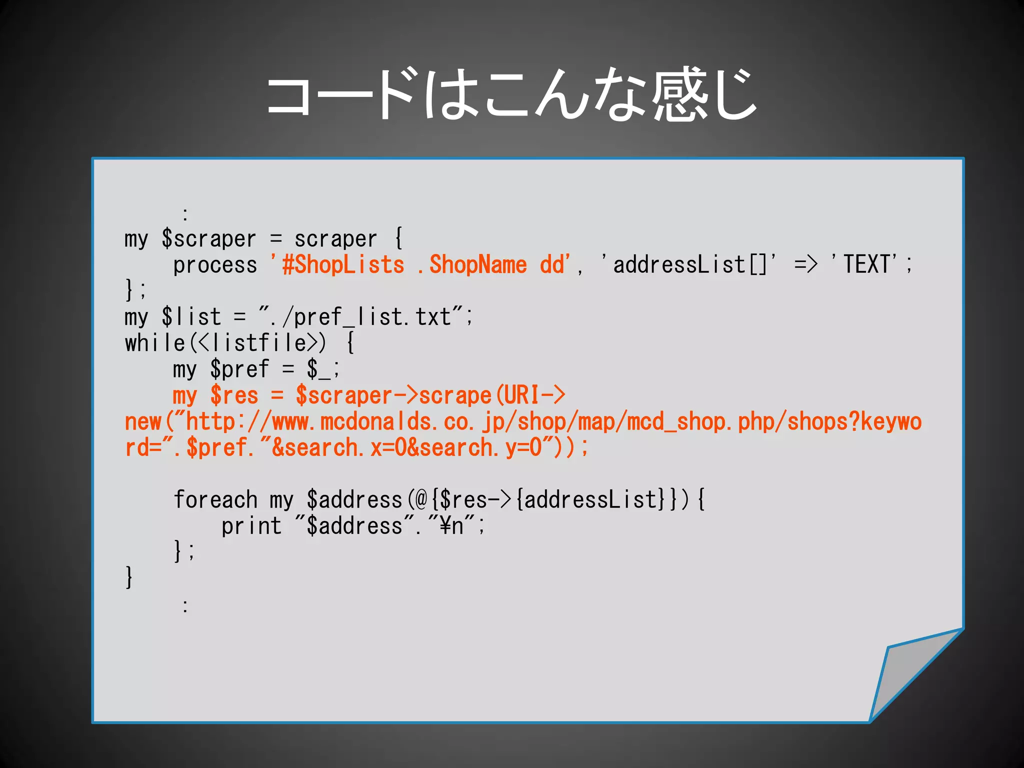コードはこんな感じ
    ：
my $scraper = scraper {
    process '#ShopLists .ShopName dd', 'addressList[]' => 'TEXT';
};
my $list = "./pref_list.txt";
while(<listfile>) {
    my $pref = $_;
    my $res = $scraper->scrape(URI->
new("http://www.mcdonalds.co.jp/shop/map/mcd_shop.php/shops?keywo
rd=".$pref."&search.x=0&search.y=0"));

    foreach my $address(@{$res->{addressList}}){
        print "$address"."¥n";
    };
}
    ：
 
