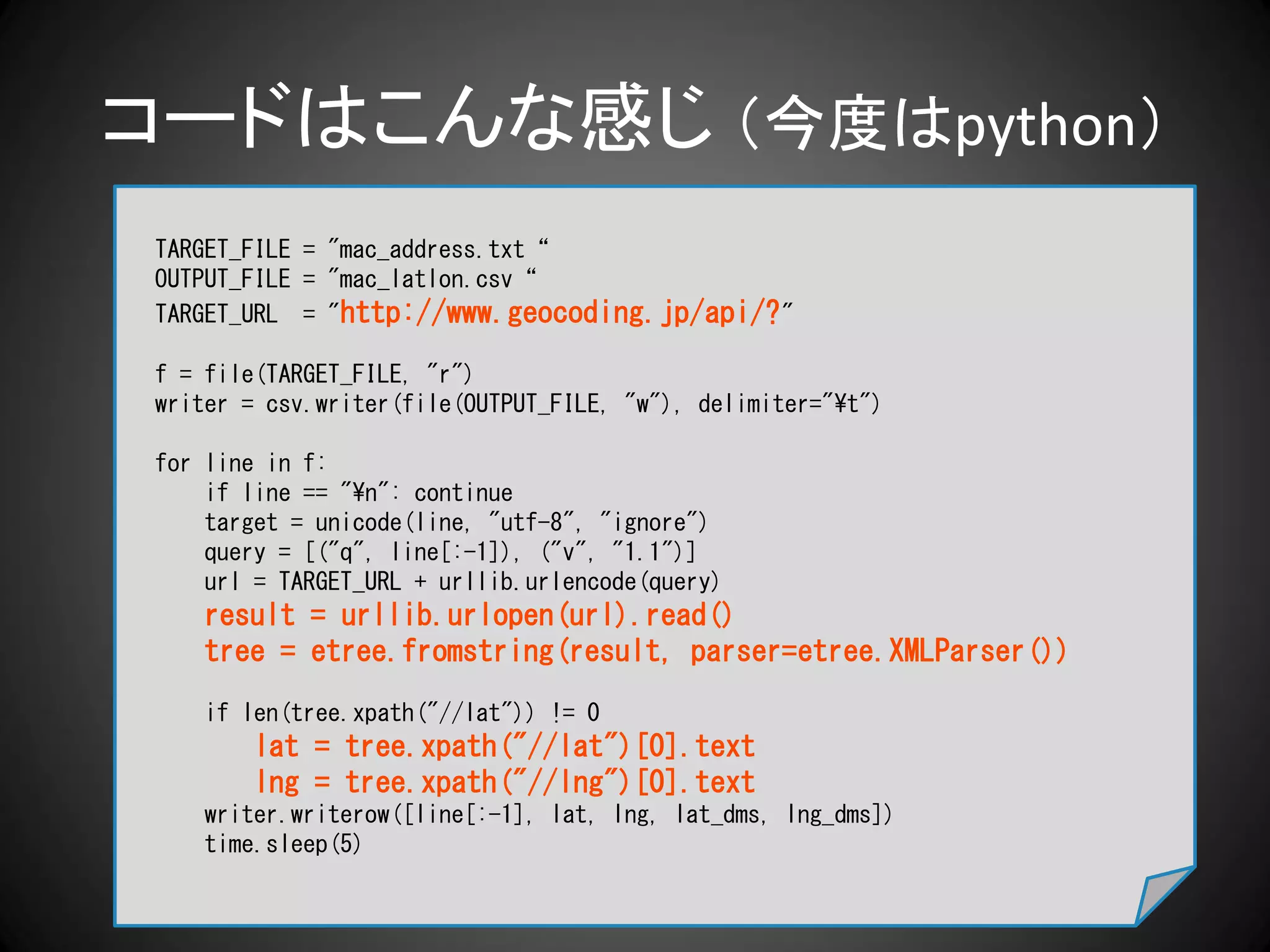 コードはこんな感じ （今度はpython）
 TARGET_FILE = "mac_address.txt“
 OUTPUT_FILE = "mac_latlon.csv“
 TARGET_URL = "http://www.geocoding.jp/api/? "

 f = file(TARGET_FILE, "r")
 writer = csv.writer(file(OUTPUT_FILE, "w"), delimiter="¥t")

 for line in f:
     if line == "¥n": continue
     target = unicode(line, "utf-8", "ignore")
     query = [("q", line[:-1]), ("v", "1.1")]
     url = TARGET_URL + urllib.urlencode(query)
     result = urllib.urlopen(url).read()
     tree = etree.fromstring(result, parser=etree.XMLParser())
     if len(tree.xpath("//lat")) != 0
         lat = tree.xpath("//lat")[0].text
         lng = tree.xpath("//lng")[0].text
     writer.writerow([line[:-1], lat, lng, lat_dms, lng_dms])
     time.sleep(5)
 