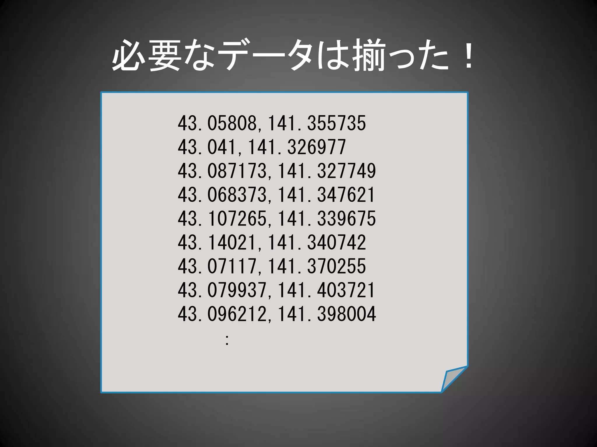 必要なデータは揃った！
 43.05808,141.355735
 43.041,141.326977
 43.087173,141.327749
 43.068373,141.347621
 43.107265,141.339675
 43.14021,141.340742
 43.07117,141.370255
 43.079937,141.403721
 43.096212,141.398004
     ：
 