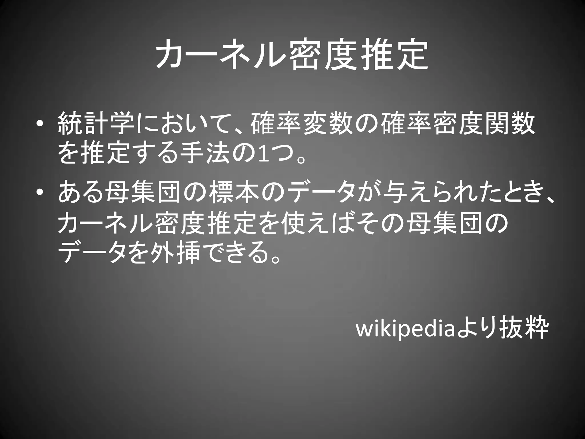 カーネル密度推定
• 統計学において、確率変数の確率密度関数
  を推定する手法の1つ。
• ある母集団の標本のデータが与えられたとき、
  カーネル密度推定を使えばその母集団の
  データを外挿できる。

             wikipediaより抜粋
 