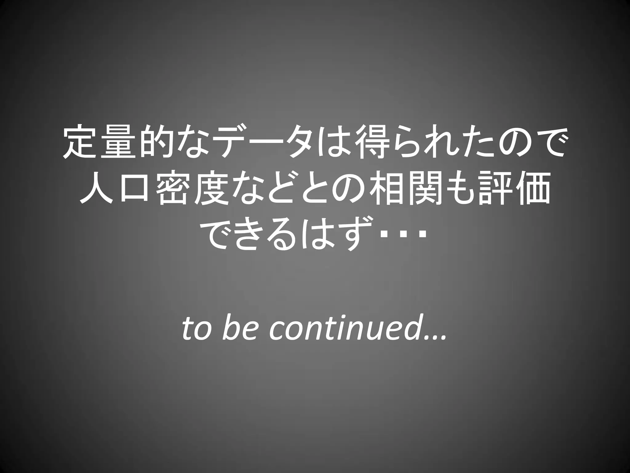 定量的なデータは得られたので
人口密度などとの相関も評価
    できるはず・・・

   to be continued…
 