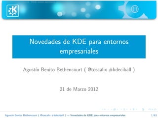 Informaci´n general KDE como escritorio profesional Conclusiones
          o




                   Novedades de KDE para entornos
                            empresariales

              Agust´ Benito Bethencourt ( @toscalix #kdeciball )
                   ın


                                            21 de Marzo 2012



Agust´ Benito Bethencourt ( @toscalix #kdeciball ) — Novedades de KDE para entornos empresariales
     ın                                                                                             1/63
 