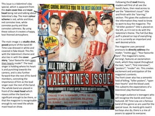 Following the Z read theory,
This issue is a Valentine’s day
                                     readers will first of all see the
special, which is apparent from
                                     band’s faces, then read across to
the main cover line and mast
                                     see the “Valentine’s issue!” title
head being red and talking about
                                     and finish with the “starring;”
Valentine’s day. The main colour
                                     section. This gives the audience all
scheme is red, white and blue;
                                     the information they need to know
red connotes love, white
                                     to want to buy the magazine. The
connotes purity and blue
                                     “10 killer posters!” title is placed on
connotes calmness. By using
                                     the left, as it it not to do with the
these colours it creates a happy,
                                     Valentine’s theme. The Fall Out Boy
love themed atmosphere.
                                     puff is placed on top of everything
                                     as it is currently an important and
The main image is a studio shot,     well desired article.
posed picture of the band All
Time Low dressed in white and        The magazine uses personal
covered in fake blood. This fits     pronouns to directly address the
with the Valentine’s theme and       reader; “invites you”, “Your favourite
also ties in with the cover          stars”. The magazine’s name,
story; “your favourite stars open    Kerrang!, features an exclamation
their hearts inside!”. The lead      mark, which they repeat throughout
singer is holding where his heart    the text; “win!”, “first interview!”,
is and punching towards the          “posters!”, “inside!” etc. This creates
camera, and is also further          excitement and anticipation of the
forward than the rest of his band    magazine’s contents.
members, connoting the               The front cover also has a semantic
importance of him as the lead        field of killing; “killer posters”, “open
singer over the rest of the band.    their hearts” and the blood used.
The whole band are placed in         This subverts the expectations of a
front of the mast head which         Valentine’s day themed issue.
means either the band are            The target audience is teenagers who
significant enough to be there, or   will recognise the bands and music
that the magazine is recognisable    featured. All Time Low are a famous
enough to not need the whole         band of this genre so are used for the
mast head on show.                   special issue. As mainly girls read it
                                     but boys also do, there is a mix of
                                     posers to appeal to everyone.
 
