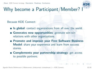 About KDE Connect strategy Description Roadmap Conclusions



Why become a Participant/Member? I

     Because KDE Connect:

             Is global: contact organizations from all over the world.
             Generates new opportunities: generate win-win
             relations with other organizations.
             Promote and improve your Free Software Business
             Model: share your experience and learn from success
             stories.
             Complements your partnership strategy: get access
             to possible partners.


Agust´ Benito Bethencourt ( @kdeconnect #kdeconnect #akademyes ) — KDE Connect
     ın                                                                          18/40
 