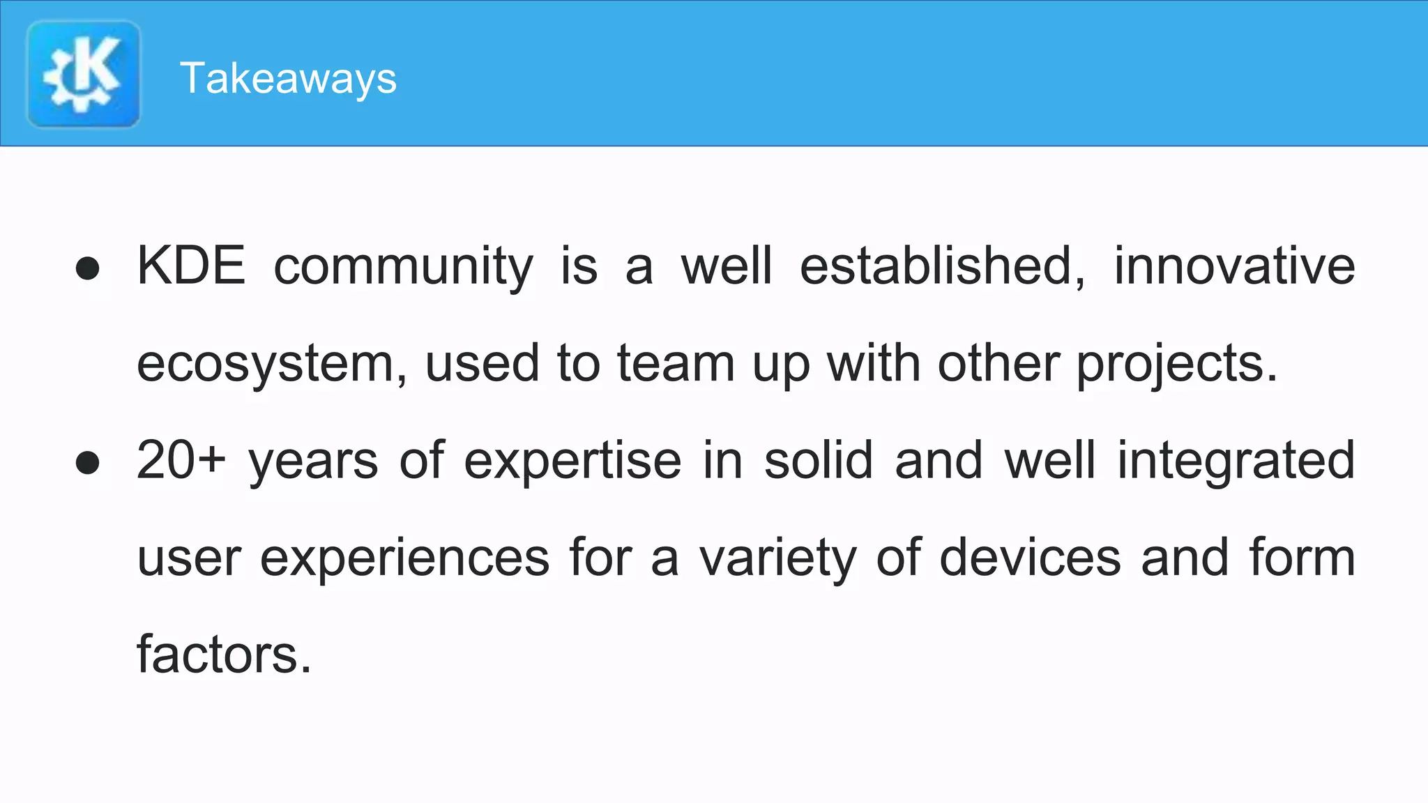 Takeaways
● KDE community is a well established, innovative
ecosystem, used to team up with other projects.
● 20+ years of expertise in solid and well integrated
user experiences for a variety of devices and form
factors.
 