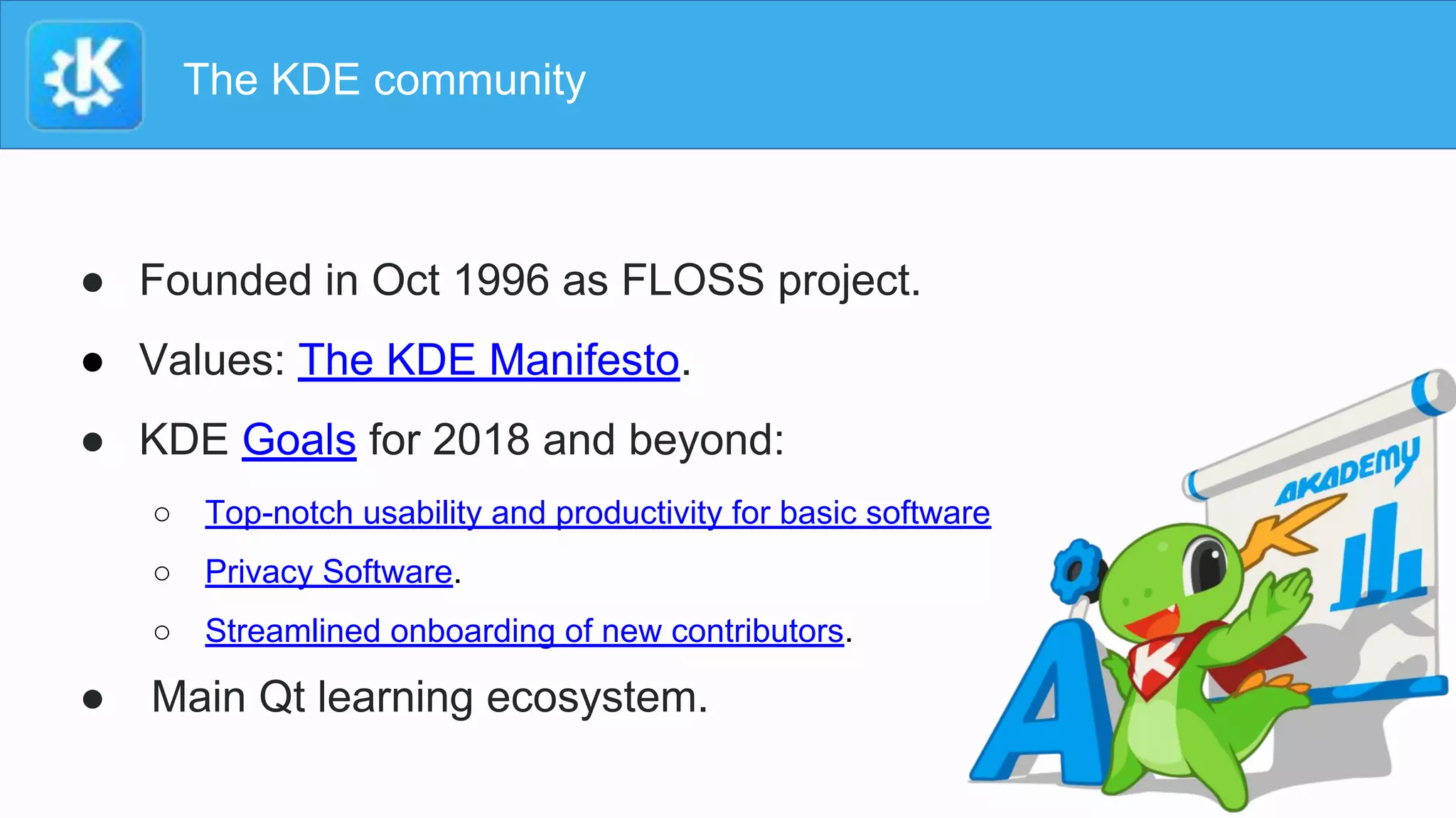 The KDE community
● Founded in Oct 1996 as FLOSS project.
● Values: The KDE Manifesto.
● KDE Goals for 2018 and beyond:
○ Top-notch usability and productivity for basic software
○ Privacy Software.
○ Streamlined onboarding of new contributors.
● Main Qt learning ecosystem.
 