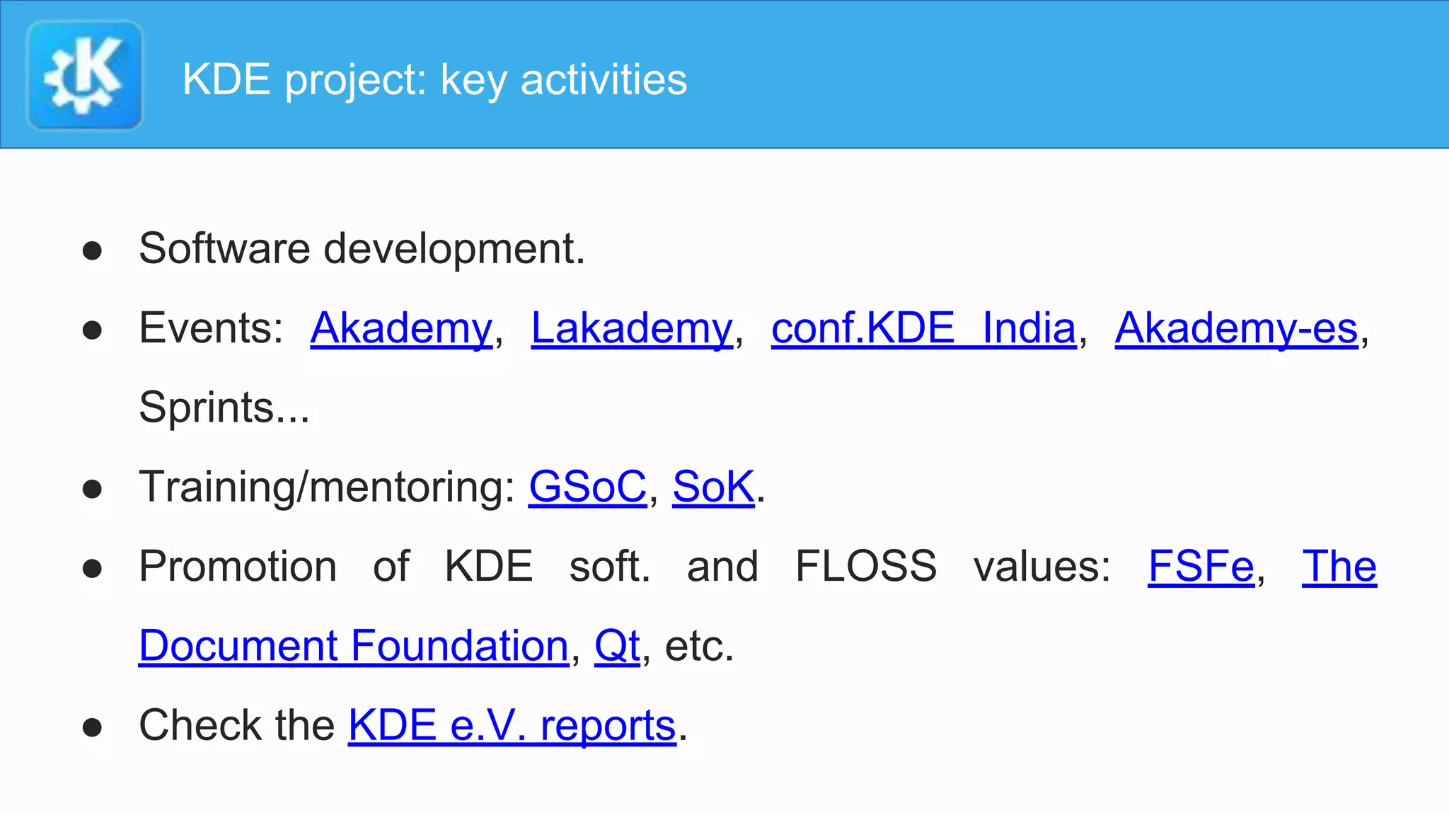 KDE project: key activities
● Software development.
● Events: Akademy, Lakademy, conf.KDE India, Akademy-es,
Sprints...
● Training/mentoring: GSoC, SoK.
● Promotion of KDE soft. and FLOSS values: FSFe, The
Document Foundation, Qt, etc.
● Check the KDE e.V. reports.
 