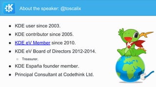 About the speaker: @toscalix
● KDE user since 2003.
● KDE contributor since 2005.
● KDE eV Member since 2010.
● KDE eV Boa...