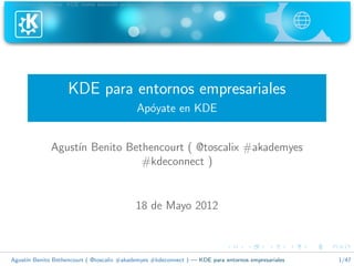 Informaci´n previa KDE como soluci´n profesional KDE como aliado estrat´gico Conclusiones
          o                        o                                    e




                    KDE para entornos empresariales
                                            Ap´yate en KDE
                                              o


              Agust´ Benito Bethencourt ( @toscalix #akademyes
                   ın
                               #kdeconnect )


                                           18 de Mayo 2012



Agust´ Benito Bethencourt ( @toscalix #akademyes #kdeconnect ) — KDE para entornos empresariales
     ın                                                                                            1/47
 