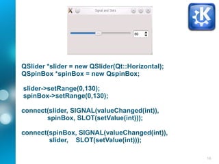 16
QSlider *slider = new QSlider(Qt::Horizontal);
QSpinBox *spinBox = new QspinBox;
slider->setRange(0,130);
spinBox->setRange(0,130);
connect(slider, SIGNAL(valueChanged(int)),
spinBox, SLOT(setValue(int)));
connect(spinBox, SIGNAL(valueChanged(int)),
slider, SLOT(setValue(int)));
 